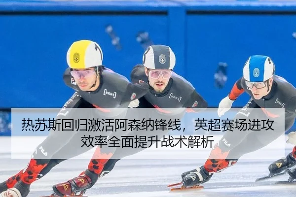 热苏斯回归激活阿森纳锋线，英超赛场进攻效率全面提升战术解析
