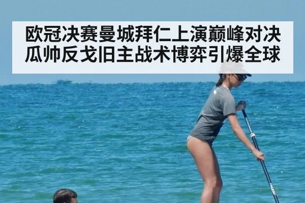 欧冠决赛曼城拜仁上演巅峰对决 瓜帅反戈旧主战术博弈引爆全球