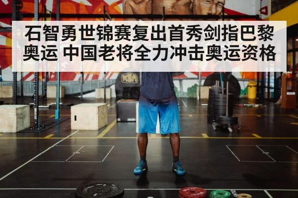石智勇世锦赛复出首秀剑指巴黎奥运 中国老将全力冲击奥运资格