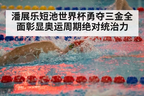 潘展乐短池世界杯勇夺三金全面彰显奥运周期绝对统治力