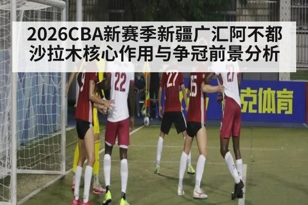 2026CBA新赛季新疆广汇阿不都沙拉木核心作用与争冠前景分析